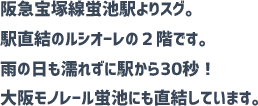 阪急宝塚線蛍池駅よりすぐ。蛍池駅直結ルシオーレの２階。雨にぬれずに駅から３０秒！大阪モノレール蛍池にも直結しています。