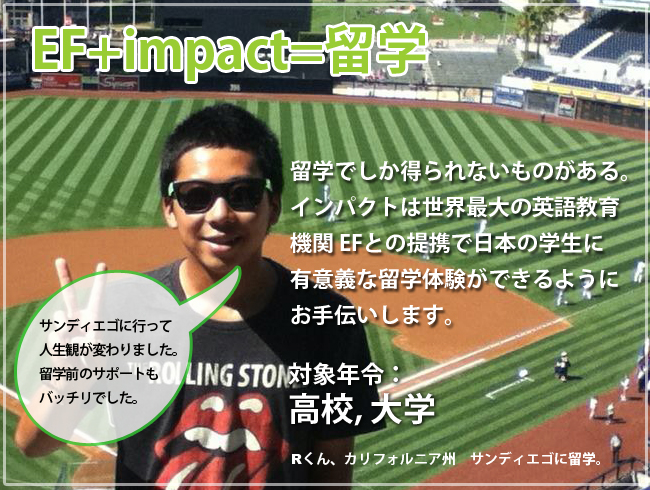 Impact+EFで留学。留学でしか得られないものがある。インパクト英会話は世界最大の英語教育機関EFとの提携で日本の学生に有意義な留学体験ができるようにお手伝いします。対象年齢：大学、高校