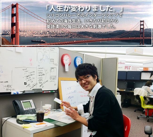 シリコンバレーでのインターンシップで初めての海外生活。いきなり初日から英語漬けの毎日は大きな刺激でした。